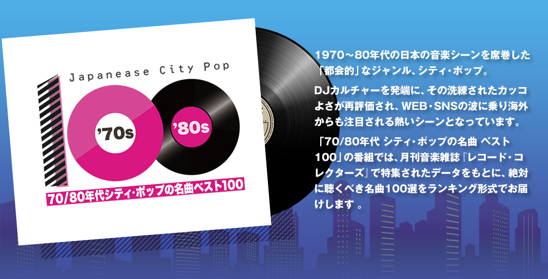70/80年代シティ・ポップの名曲ベスト100　1970〜80年代の日本の音楽シーンを席巻した「都会的」なジャンル、シティ・ポップ。DJカルチャーを発端に、その洗練されたカッコよさが再評価され、WEB・SNSの波に乗り海外からも注目される熱いシーンとなっています。「70/80年代 シティ・ポップの名曲 ベスト100」の番組では、月刊音楽雑誌『レコード・コレクターズ』で特集されたデータをもとに、絶対に聴くべき名曲100選をランキング形式でお届けします 。